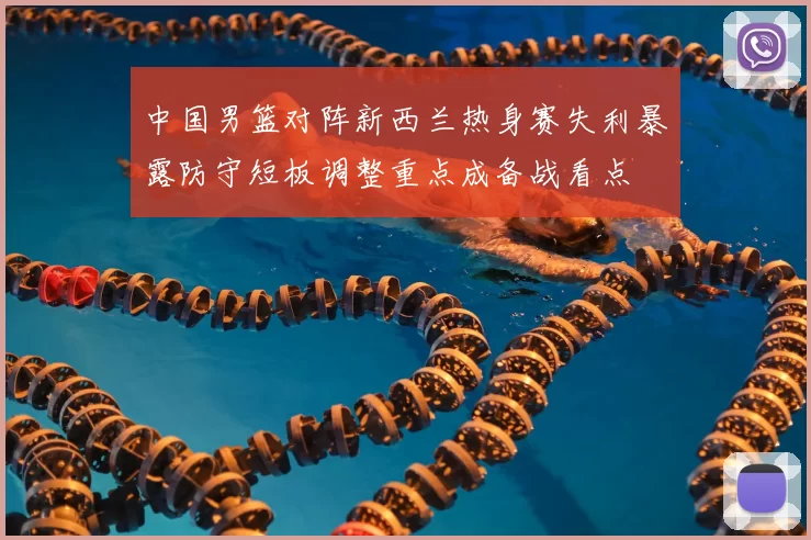 中国男篮对阵新西兰热身赛失利暴露防守短板调整重点成备战看点