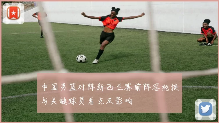 中国男篮对阵新西兰赛前阵容轮换与关键球员看点及影响