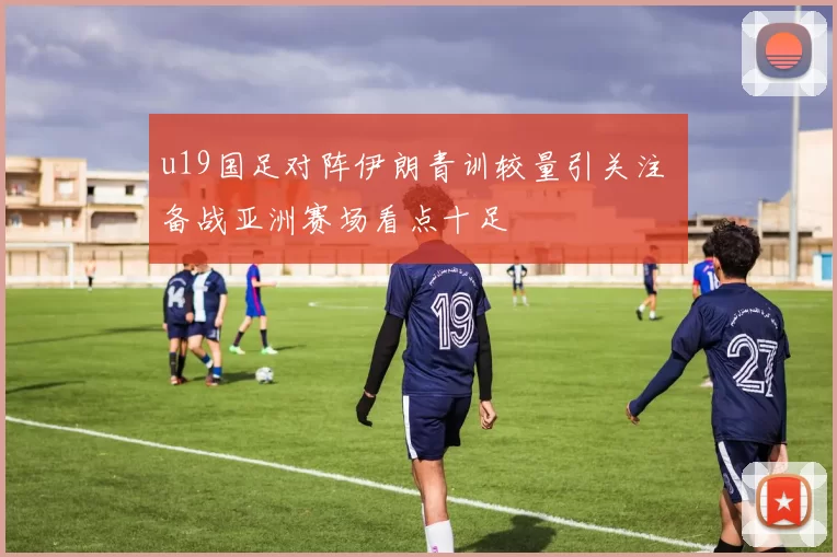 u19国足对阵伊朗青训较量引关注 备战亚洲赛场看点十足
