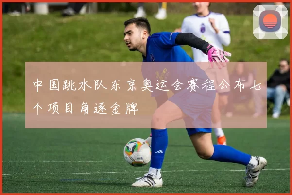 中国跳水队东京奥运会赛程公布七个项目角逐金牌