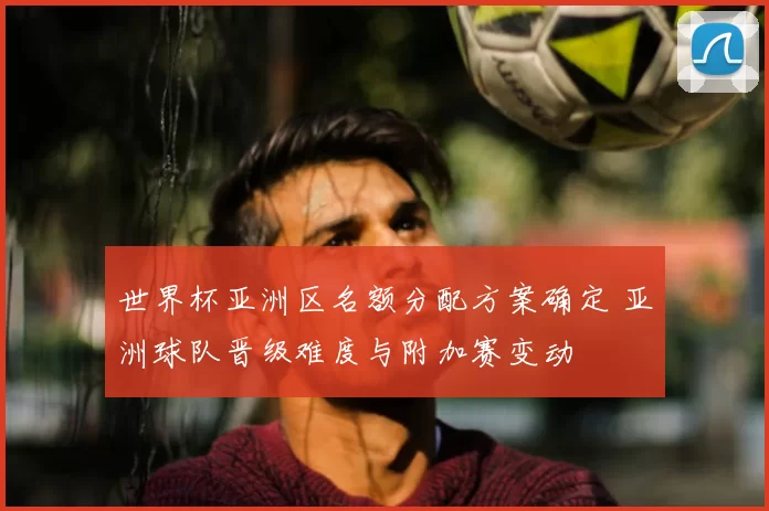 世界杯亚洲区名额分配方案确定 亚洲球队晋级难度与附加赛变动