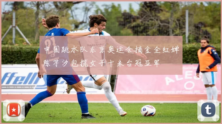 中国跳水队东京奥运会摘金全红婵陈芋汐包揽女子十米台冠亚军