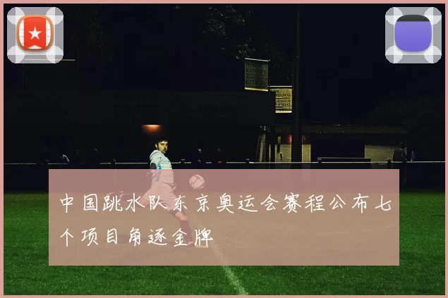 中国跳水队东京奥运会赛程公布七个项目角逐金牌