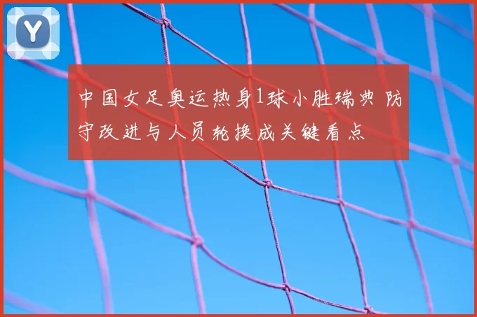 中国女足奥运热身1球小胜瑞典 防守改进与人员轮换成关键看点