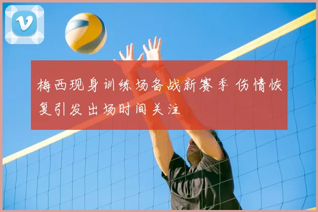 梅西现身训练场备战新赛季 伤情恢复引发出场时间关注