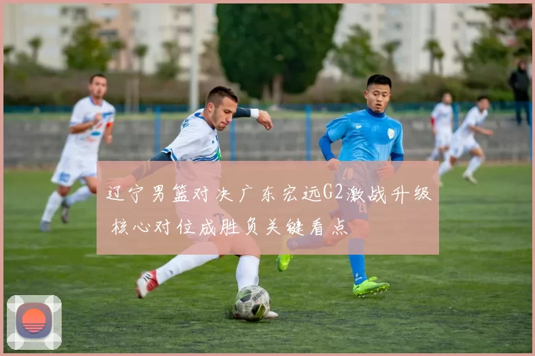 辽宁男篮对决广东宏远G2激战升级 核心对位成胜负关键看点