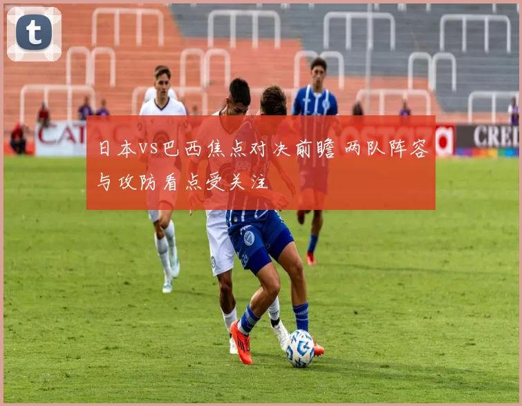 日本vs巴西焦点对决前瞻 两队阵容与攻防看点受关注