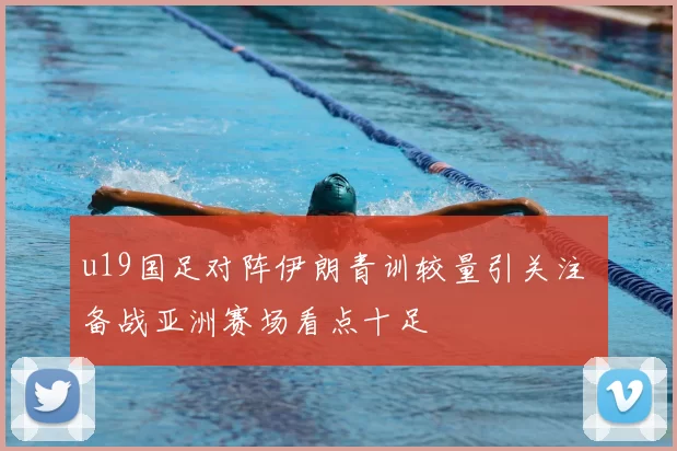 u19国足对阵伊朗青训较量引关注 备战亚洲赛场看点十足