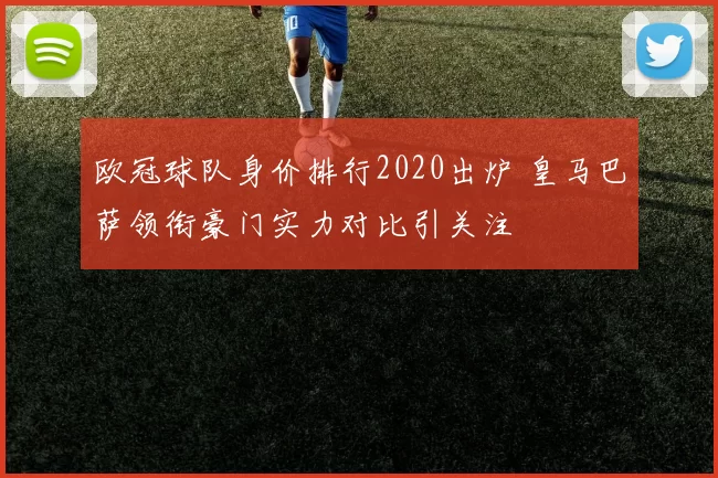 欧冠球队身价排行2020出炉 皇马巴萨领衔豪门实力对比引关注
