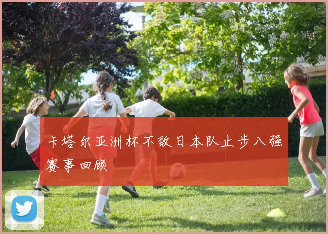 卡塔尔亚洲杯不敌日本队止步八强赛事回顾