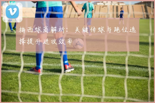 梅西球商解析：关键传球与跑位选择提升进攻效率
