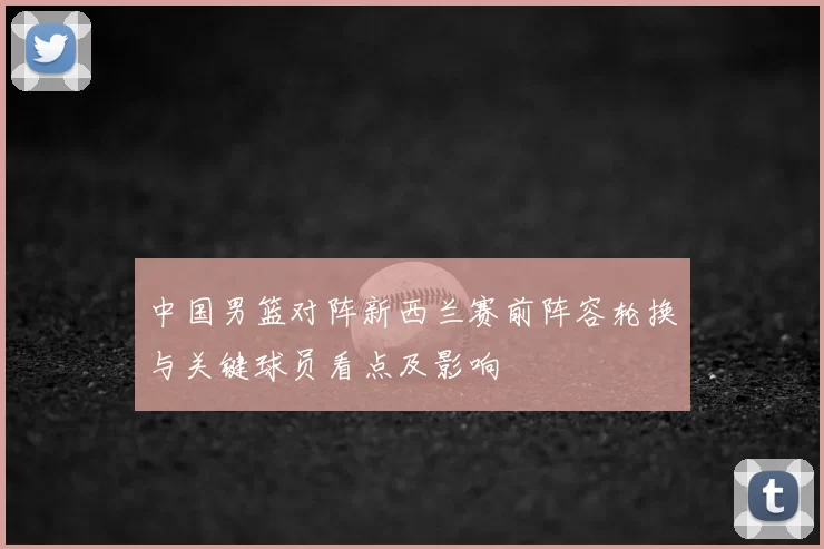 中国男篮对阵新西兰赛前阵容轮换与关键球员看点及影响