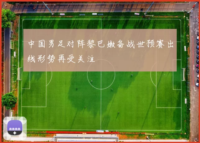 中国男足对阵黎巴嫩备战世预赛出线形势再受关注