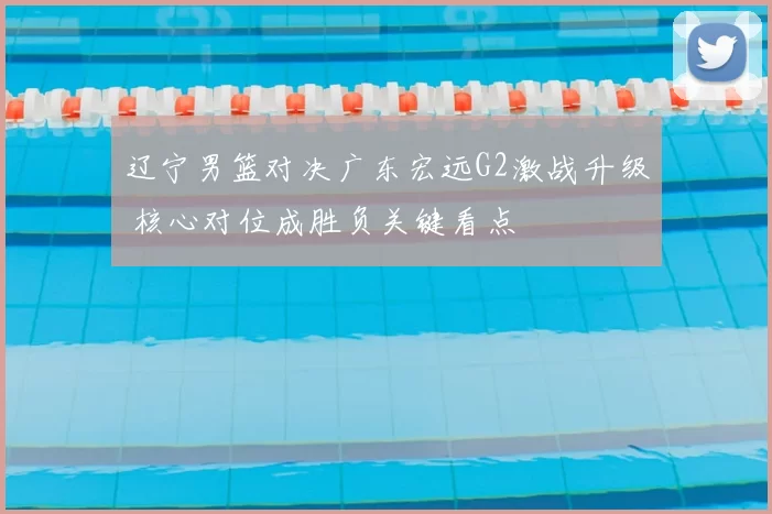 辽宁男篮对决广东宏远G2激战升级 核心对位成胜负关键看点