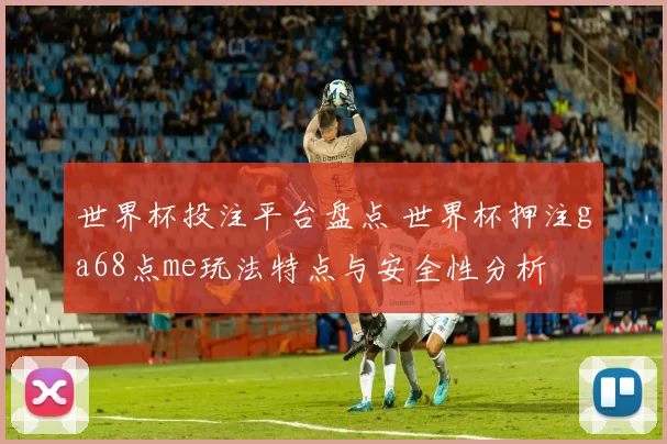 世界杯投注平台盘点 世界杯押注ga68点me玩法特点与安全性分析