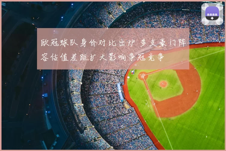 欧冠球队身价对比出炉 多支豪门阵容估值差距扩大影响争冠竞争
