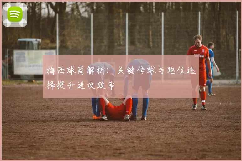 梅西球商解析：关键传球与跑位选择提升进攻效率