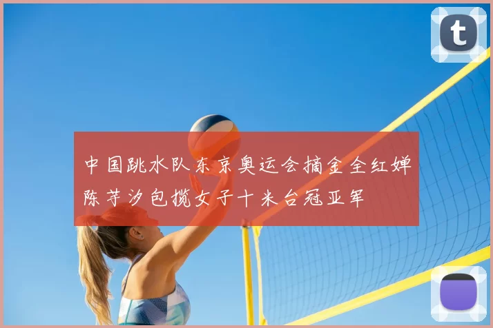 中国跳水队东京奥运会摘金全红婵陈芋汐包揽女子十米台冠亚军