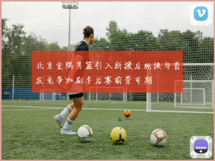 北京金隅男篮引入新援后轮换与首发竞争加剧季后赛前景可期