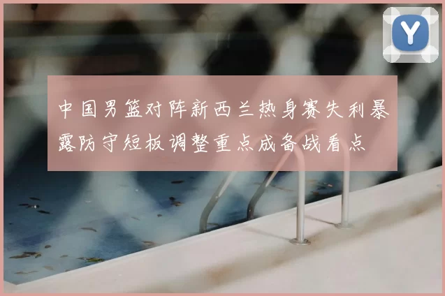 中国男篮对阵新西兰热身赛失利暴露防守短板调整重点成备战看点