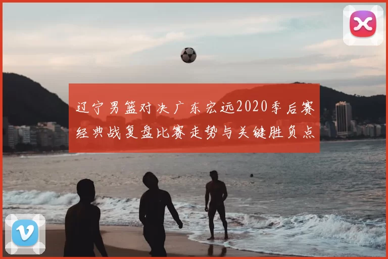 辽宁男篮对决广东宏远2020季后赛经典战复盘比赛走势与关键胜负点