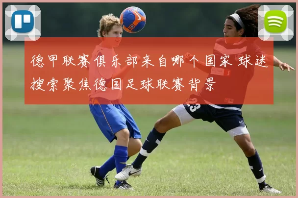德甲联赛俱乐部来自哪个国家 球迷搜索聚焦德国足球联赛背景