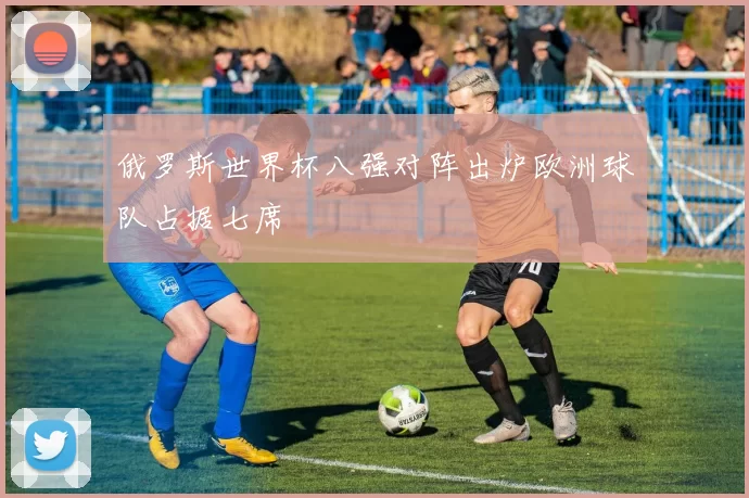 俄罗斯世界杯八强对阵出炉欧洲球队占据七席