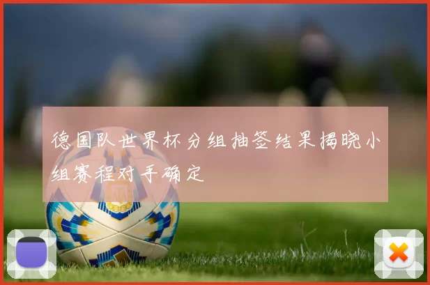 德国队世界杯分组抽签结果揭晓小组赛程对手确定
