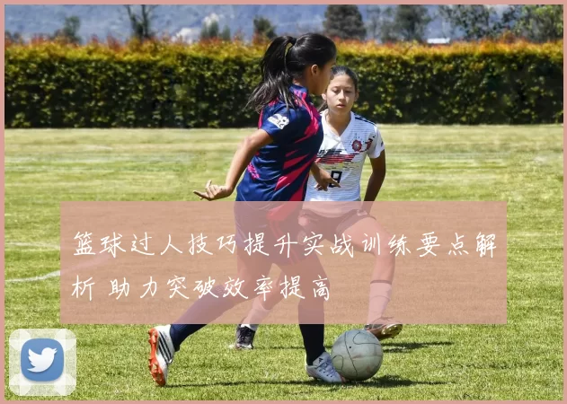 篮球过人技巧提升实战训练要点解析 助力突破效率提高
