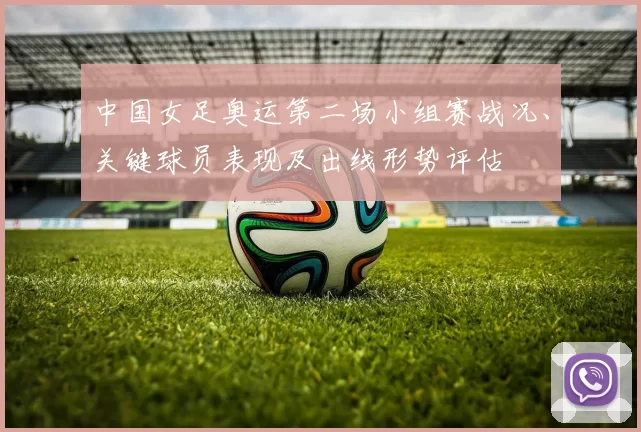 中国女足奥运第二场小组赛战况、关键球员表现及出线形势评估