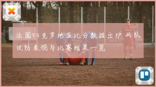 法国vs克罗地亚比分数据出炉 两队攻防表现与比赛结果一览