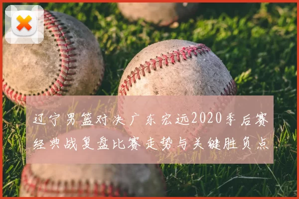 辽宁男篮对决广东宏远2020季后赛经典战复盘比赛走势与关键胜负点