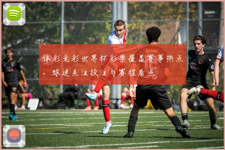 体彩竞彩世界杯彩票覆盖赛事热点,球迷关注投注与赛程看点