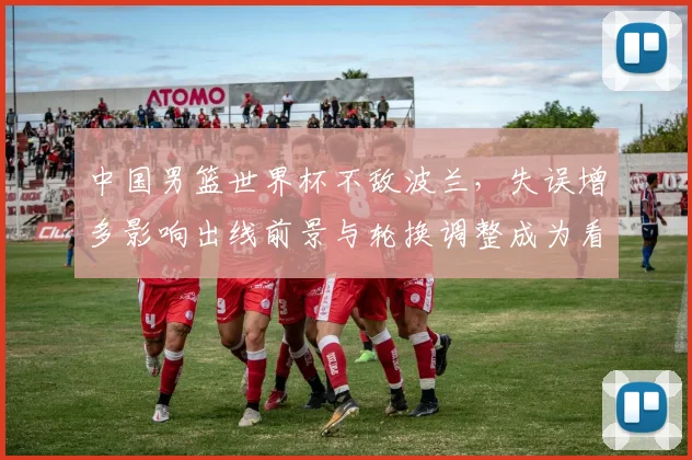 中国男篮世界杯不敌波兰，失误增多影响出线前景与轮换调整成为看点