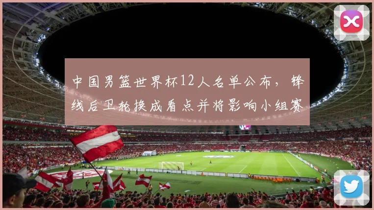 中国男篮世界杯12人名单公布，锋线后卫轮换成看点并将影响小组赛战术