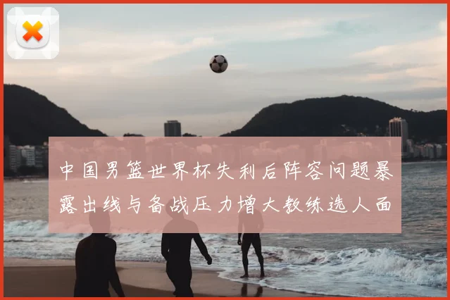 中国男篮世界杯失利后阵容问题暴露出线与备战压力增大教练选人面临考验