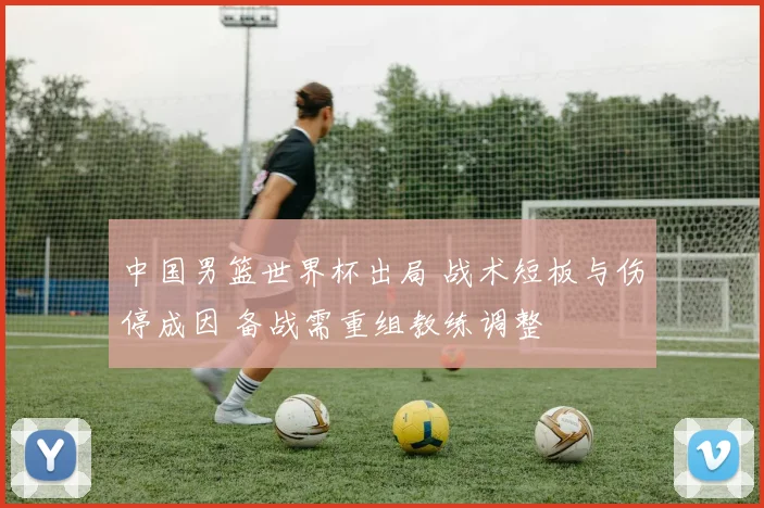 中国男篮世界杯出局 战术短板与伤停成因 备战需重组教练调整