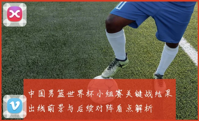 中国男篮世界杯小组赛关键战结果出线前景与后续对阵看点解析