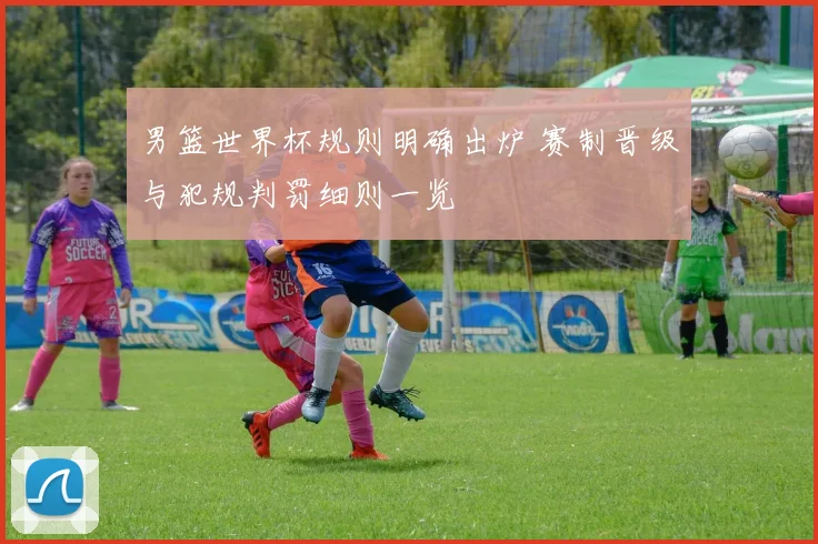 男篮世界杯规则明确出炉 赛制晋级与犯规判罚细则一览
