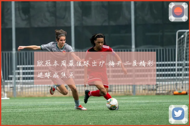 欧冠本周最佳球出炉 梅开二度精彩进球成焦点