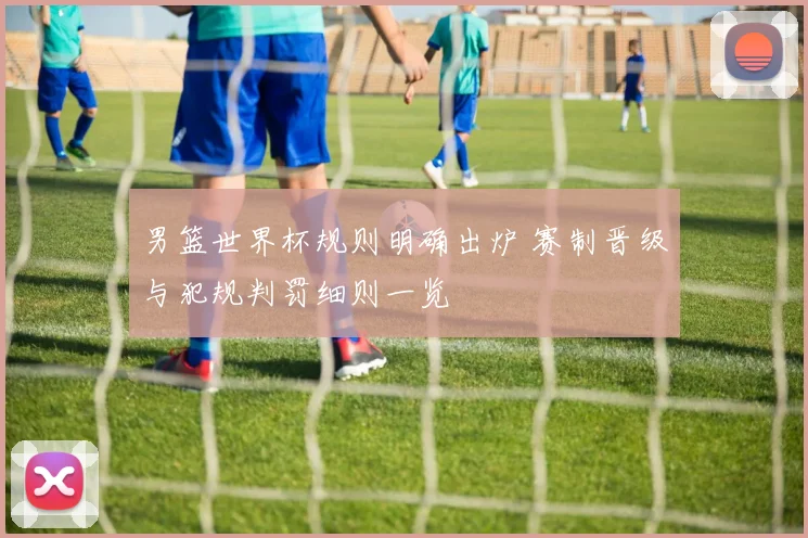 男篮世界杯规则明确出炉 赛制晋级与犯规判罚细则一览