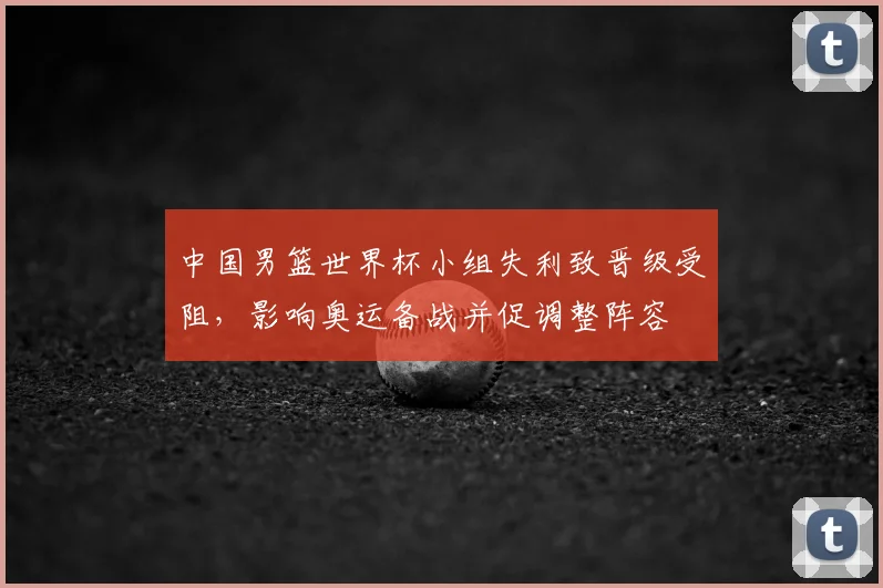 中国男篮世界杯小组失利致晋级受阻，影响奥运备战并促调整阵容