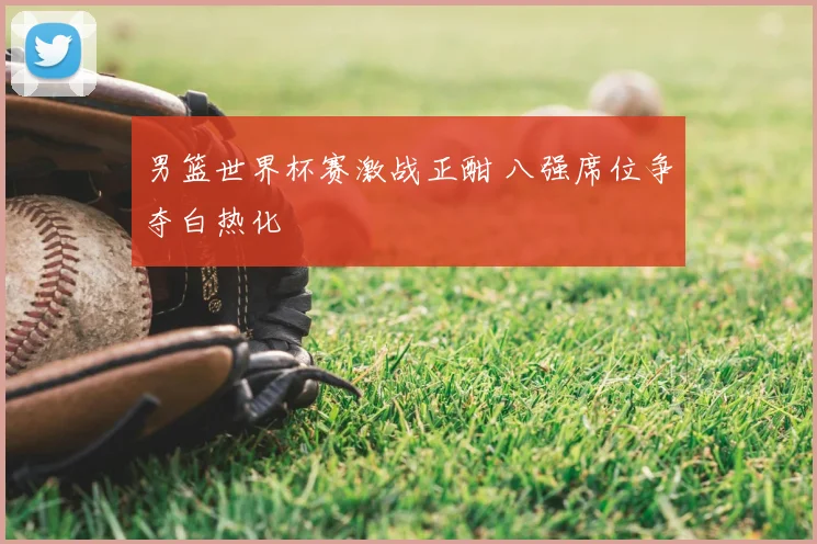 男篮世界杯赛激战正酣 八强席位争夺白热化
